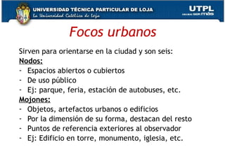 Focos urbanos Sirven para orientarse en la ciudad y son seis: Nodos: Espacios abiertos o cubiertos De uso público Ej: parque, feria, estación de autobuses, etc. Mojones: Objetos, artefactos urbanos o edificios Por la dimensión de su forma, destacan del resto Puntos de referencia exteriores al observador Ej: Edificio en torre, monumento, iglesia, etc. 
