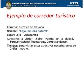 Ejemplo de corredor turístico Corredor turístico de traslado Nombre:   “Loja, belleza natural” Lugar:  Loja – Vilcabamba Atractivos a visitar:  Jipiro, Puerta de la ciudad,  Parque Nacional Podocarpus, Cerro Mandango. Tiempos:  para visitar estos atractivos necesitaremos de 2 días 1 noche. 