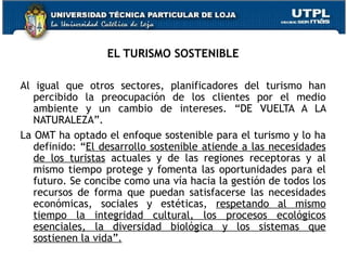 EL TURISMO SOSTENIBLE Al igual que otros sectores, planificadores del turismo han percibido la preocupación de los clientes por el medio ambiente y un cambio de intereses. “DE VUELTA A LA NATURALEZA”. La OMT ha optado el enfoque sostenible para el turismo y lo ha definido: “ El desarrollo sostenible atiende a las necesidades de los turistas  actuales y de las regiones receptoras y al mismo tiempo protege y fomenta las oportunidades para el futuro. Se concibe como una vía hacia la gestión de todos los recursos de forma que puedan satisfacerse las necesidades económicas, sociales y estéticas,  respetando al mismo tiempo la integridad cultural, los procesos ecológicos esenciales, la diversidad biológica y los sistemas que sostienen la vida”. 