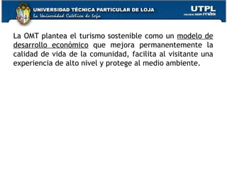 La OMT plantea el turismo sostenible como un  modelo de desarrollo económico  que mejora permanentemente la calidad de vida de la comunidad, facilita al visitante una experiencia de alto nivel y protege al medio ambiente.  