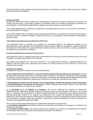 Administración de Sistemas de Información Página 10
información tendrán ciertos impactos específicos sobre todas las instituciones, depende mucho de una gran cantidad
de otros factores no tecnológicos.
Niveles de análisis.
En todas las instituciones existen niveles, pero cada institución es distinta de las otras en términos de lo que son los
niveles, quien los ocupa, y que tareas se asignan a los distintos niveles. A los niveles de organización individual y de
grupo pequeño, los sistemas de organización se apegan a una tarea, puesto o proyecto individual.
A los niveles departamental o divisional, los sistemas de información tienen que ver con una función, un producto o
servicio particular de la empresa.
A los niveles institucionales, interinstitucionales y de redes de instituciones, los sistemas de información dan soporta a
productos, servicios y objetivos múltiples y facilitan las alianzas y la coordinación entre dos distintas instituciones o
grupos de éstas.
Cómo afectan las instituciones a los sistemas de información.
Las instituciones tienen un impacto en los sistemas de información debido a las decisiones tomadas por los
administradores y los empleados. Los administradores deciden sobre el diseño de los sistemas, también emplean la
tecnología de la información. Son quienes determinan quien construye y opera los sistemas y quienes proporcionan
los argumentos para construir los sistemas.
El papel que desempeñan los sistemas de información.
Las instituciones tienen un impacto directo sobre la tecnología de la información al tomar decisiones sobre como será
empleada y que papel desempeñará en la institución.
Las últimas cinco décadas han visto pasar cambios en las configuraciones técnicas y organizacionales de los
sistemas. Pasó de realizar unas cuantas funciones críticas en los años cincuenta a dar un servicio a lo ancho de la
empresa en los noventa.
El paquete de Cómputo.
El paquete de cómputo se compone de tres elementos distintos:
a) Una unidad formal de la institución, o la función llamada departamento de sistemas de información. El grupo
de sistema de información opera como un poderoso agente de cambio en la institución, sugiriendo nuevas estrategias
de negocios y nuevos productos con base en la información. La dimensión del departamento de sistemas puede variar
mucho, dependiendo de papel de los sistemas de información en la institución y del tamaño de la misma.
b) Especialistas de sistemas de información, como programadores, analistas de sistemas, líderes de proyecto
y los administradores de sistemas de información. También participan especialistas externos como fabricantes
consultores, fabricantes y proveedores de hardware.
c) La tecnología en sí, el software y el hardware. Por qué se construyen los sistemas de información.
Evidentemente las instituciones adoptan sistemas de información para ser mas eficientes, pero esta no es la única
razón. Los sistemas son construidos con la idea de eficiencia implícita, han alcanzado una importancia vital porque
permiten permanecer activos en los negocios Las instituciones han buscado los beneficios competitivos de los
sistemas. En otros casos los sistemas de información se construyen a causa de ambiciones de diversos grupos dentro
de la institución. En algunos casos se construyen a causa de los cambios ambientales en donde se incluyen los
cambios en las legislaciones gubernamentales
Pero es cierto que las instituciones adoptan los sistemas de información por dos factores:
a) Los factores ambientales. Son factores externos a la institución, que influyen en la adopción y el diseño de los
sistemas de información.
b) Los factores institucionales. Son factores internos de la institución, que influyen en la adopción de los sistemas
de información tales como control sobre los procesos de inventarios más estrictos.
 