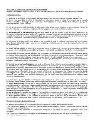 Administración de Sistemas de Información Página 11
Impacto de los sistemas de información en las instituciones.
Algunos investigadores basan su trabajo en la microeconomía mientras que otros toman un enfoque conductual.
Teorías económicas.
Es el estudio de asignar los recursos escasos en mercados en donde operan miles de empresas competidoras.
La teoría más extendida de cómo la tecnología de información afecta a miles de empresas es el modelo
microeconómico. La tecnología de los sistemas de información se ve como un factor de la producción que puede
sustituir libremente capital y trabajo.
En teoría microeconómica la tecnología de información debería tener como resultado el decremento del número de
gerentes medios y de empleados a medida que la tecnología de información sustituye su trabajo.
La teoría del costo de las operaciones se basa en la noción de que una impresa incurre en costos cuando copra en
el mercado lo que ella misma no fabrica. Afirma que las empresas existen porque pueden efectuar operaciones en el
mercado internamente de manera más barata de lo que pueden hacerlo con empresas externas en el mercado. Las
empresas incrementan sus dimensiones para poder disminuir el costo de sus operaciones.
La tecnología de la información pudo ayudar a las empresas a bajar el costo de participación en los mercados,
haciendo que valiera la pena para las empresas contratar proveedores externos en vez de emplear fuentes internas
de abastecimiento.
La teoría de los agentes la empresa se contempla como un conjunto de contratos entre personas interesadas
personalmente en vez de cómo una entidad unificada de maximización de utilidades. Este factor introduce costo de
administración o costo de agentes. A medida que la empresa crece en tamaño los costos de operación crecen porque
los dueños deben gastar más. La tecnología de información, al reducir los costos de adquisición y de análisis de la
información, permite a las institución reducir sus costos globales de administraciónTeorías del comportamiento.
Las teorías conductivas tomadas de la sociología, psicología y la ciencia política describen el comportamiento de las
empresas y los administradores individuales.
De acuerdo con la teoría de la decisión y el control, la función de la institución es tomar decisiones bajo condiciones
de incertidumbre y riesgo. Los administradores nunca tienen la información y el conocimiento completo por lo que no
pueden analizar todas las alternativas, para lo cual deben incorporar a la estructura personal medio donde su función
se centralice en la toma de decisiones. La tecnología de la información podría suplir estas funciones permitiendo la
distribución de la información desde los niveles inferiores sin la intervención de ninguna gerencia. La teoría
sociológica afirma que las instituciones desarrollan estructuras burocráticas, jerarquizadas y procedimientos de
operación para enfrentar a los entornos inestables y que las instituciones no pueden cambiar las rutinas cuando
cambia el medio ambiente.
Las instituciones pueden decidir si centralizar o descentralizar el poder. Muchas instituciones buscan acumular
información sobre unidades operativas y desarrollar personal corporativo para propósitos de planeación y de control.
La teoría posindustrual afirma que la transformación de los países industriales avanzados hacia sociedades
posindustriales crea instituciones más planas dominadas por los trabajadores del conocimiento, en donde la toma de
decisiones es más descentralizada. La tencología de la información debe conducir hacia instituciones ligadas por
redes trabajando por fuerzas de tarea en donde los grupos de profesionistas se juntan por períodos de tiempo para
lleva a cabo una tarea específica.
La teoría cultural afirma que la tecnología de información debe encuadrarse dentro de la cultura de la institución o la
tecnología no será adoptada. La tecnología de información puede amenazar o bien apoyar a la cultura organizacional.
La teoría política describe a los sistemas de información como el resultado de la competencia política entre
subgrupos en las instituciones por la influencia sobre las políticas, procedimientos y recursos de la institución.
Resistencia al cambio de las instituciones.
La resistencia institucional es la causa de que muchos sistemas fracasen. Estas resistencias son:
- Las instituciones adoptan el cambio sólo cuando deben hacerlo, ellas no innovan a menos que exista un cambio
sustancial en el medio ambiente.
- Fuerzas sustanciales resistentes al cambio están arraigadas en las estructuras, valores y grupos de interés en la
institución.
- La innovación en la institución es difícil y compleja de alcanzar. Implica más que sólo la compra de tecnología.
 