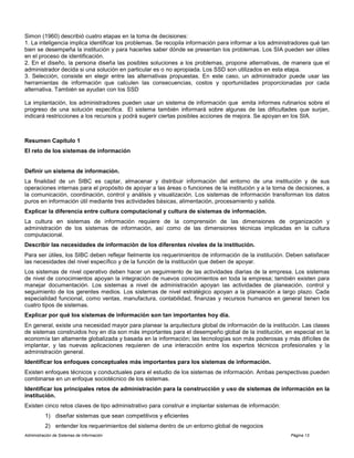Administración de Sistemas de Información Página 13
Simon (1960) describió cuatro etapas en la toma de decisiones:
1. La inteligencia implica identificar los problemas. Se recopila información para informar a los administradores qué tan
bien se desempeña la institución y para hacerles saber dónde se presentan los problemas. Los SIA pueden ser útiles
en el proceso de identificación.
2. En el diseño, la persona diseña las posibles soluciones a los problemas, propone alternativas, de manera que el
administrador decida si una solución en particular es o no apropiada. Los SSD son utilizados en esta etapa.
3. Selección, consiste en elegir entre las alternativas propuestas. En este caso, un administrador puede usar las
herramientas de información que calculen las consecuencias, costos y oportunidades proporcionadas por cada
alternativa. También se ayudan con los SSD
La implantación, los administradores pueden usar un sistema de información que emita informes rutinarios sobre el
progreso de una solución específica. El sistema también informará sobre algunas de las dificultades que surjan,
indicará restricciones a los recursos y podrá sugerir ciertas posibles acciones de mejora. Se apoyan en los SIA.
Resumen Capítulo 1
El reto de los sistemas de información
Definir un sistema de información.
La finalidad de un SIBC es captar, almacenar y distribuir información del entorno de una institución y de sus
operaciones internas para el propósito de apoyar a las áreas o funciones de la institución y a la torna de decisiones, a
la comunicación, coordinación, control y análisis y visualización. Los sistemas de información transforman los datos
puros en información útil mediante tres actividades básicas, alimentación, procesamiento y salida.
Explicar la diferencia entre cultura computacional y cultura de sistemas de información.
La cultura en sistemas de información requiere de la comprensión de las dimensiones de organización y
administración de los sistemas de información, así como de las dimensiones técnicas implicadas en la cultura
computacional.
Describir las necesidades de información de los diferentes niveles de la institución.
Para ser útiles, los SIBC deben reflejar fielmente los requerimientos de información de la institución. Deben satisfacer
las necesidades del nivel específico y de la función de la institución que deben de apoyar.
Los sistemas de nivel operativo deben hacer un seguimiento de las actividades diarias de la empresa. Los sistemas
de nivel de conocimientos apoyan la integración de nuevos conocimientos en toda la empresa; también existen para
manejar documentación. Los sistemas a nivel de administración apoyan las actividades de planeación, control y
seguimiento de los gerentes medios. Los sistemas de nivel estratégico apoyan a la planeación a largo plazo. Cada
especialidad funcional, como ventas, manufactura, contabilidad, finanzas y recursos humanos en general tienen los
cuatro tipos de sistemas.
Explicar por qué los sistemas de información son tan importantes hoy día.
En general, existe una necesidad mayor para planear la arquitectura global de información de la institución. Las clases
de sistemas construidos hoy en día son más importantes para el desempeño global de la institución, en especial en la
economía tan altamente globalizada y basada en la información; las tecnologías son más poderosas y más difíciles de
implantar, y las nuevas aplicaciones requieren de una interacción entre los expertos técnicos profesionales y la
administración general.
Identificar los enfoques conceptuales más importantes para los sistemas de información.
Existen enfoques técnicos y conductuales para el estudio de los sistemas de información. Ambas perspectivas pueden
combinarse en un enfoque sociotécnico de los sistemas.
Identificar los principales retos de administración para la construcción y uso de sistemas de información en la
institución.
Existen cinco retos claves de tipo administrativo para construir e implantar sistemas de información:
1) diseñar sistemas que sean competitivos y eficientes
2) entender los requerimientos del sistema dentro de un entorno global de negocios
 