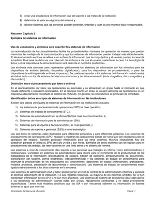 Administración de Sistemas de Información Página 14
3) crear una arquitectura de información que dé soporte a las metas de la institución
4) determinar el valor en negocios del sistema y
5) diseñar sistemas que las personas puedan controlar, entender y usar de una manera ética y responsable.
Resumen Capítulo 2
Ejemplos de sistemas de información
Uso de vocabulario y símbolos para describir los sistemas de información
La racionalización de los procedimientos facilita los procedimientos normales de operación de manera que puedan
maximizar las ventajas de la computarización y que los sistemas de información puedan trabajar más eficientemente.
El almacenamiento en línea se refiere a un archivo de información que la computadora y el usuario pueden accesar de
inmediato. Una base de datos es una colección de archivos a los que el usuario puede tener acceso. La tecnología de
éstos y otros dispositivos de almacenamiento será descrita en capítulos posteriores.
Los símbolos más comunes para representar gráficamente los sistemas de información son los símbolos para los
dispositivos de entrada (teclado, dispositivo digitalizador), para los dispositivos de procesamiento; y para los
dispositivos de salida (pantalla en línea, impresora). Se puede representar a los sistemas de información usando estos
símbolos junto con los de enlaces de telecomunicaciones y de almacenamiento (cinta magnética, disco magnético y
disco óptico).
Distinción entre el procesamiento por lotes y en línea
En el procesamiento por lotes, las operaciones se acumulan y se almacenan en grupo hasta el momento en que
resulta deficiente o necesario procesarlos. En el procesa miento en línea, el usuario alimenta las operaciones en un
dispositivo directamente conectado al sistema de cómputo. En general, las operaciones se procesan de inmediato.
Identificación de los seis tipos de sistemas de información en las instituciones
Existen seis clases principales de sistemas de información en las instituciones actuales:
1) los sistemas de procesamiento de operaciones (SPO) al nivel operativo;
2) Sistemas del trabajo de conocimiento (STC);
3) Sistemas de automatización en la oficina (SAO) al nivel de conocimientos; 4)
4) Sistemas de información para la administración (SIA);
5) Sistemas para el soporte a decisiones (SSD) al nivel gerencial; y,
6) Sistemas de soporte a gerencial (SSG) al nivel estratégico.
Los seis tipos de sistemas están diseñados para diferentes propósitos y para diferentes personas. Los sistemas de
procesamiento de operaciones (SPO) realizan y registran las operaciones diarias de rutina que son necesarias para la
operación del negocio. También producen información para los otros sistemas. Muchas instituciones hoy día
quedarían paradas si fallara su SPO tan sólo un día o aun horas. Ejemplos de estos sistemas son los usados para el
procesamiento de pedidos, las reservaciones en una línea aérea y el sistema de nómina.
Los sistemas a nivel de conocimiento dan soporte a las personas que trabajan en oficina, como administradores o
profesionales. Consisten en sistemas de automatización para oficina para el incremento de la productividad de los
trabajadores de la información (procesadores de palabra, edición de escritorio, almacenamiento de documentos,
transcripción por facsímil, correo electrónico, videoconferencias) y los sistemas de trabajo de conocimiento para
estimular la productividad de los trabajadores del conocimiento (estaciones de trabajo profesionales, graficadores,
modelos analíticos, preparación de documentos y comunicación). Los sistemas de trabajo de conocimientos están
ligados estrechamente a los otros sistemas en la empresa.
Los sistemas de administración (SIA y SSD) proporcionan al nivel de control de la administración informes y accesos
al continuo desempeño de la institución y a sus registros históricos. La mayoría de los informes emitidos por el SIA
condensan información de los SPO y no son muy analíticos. Los sistemas de soporte de decisiones (SSD) dan apoyo
a las decisiones de administración cuando éstas son únicas, rápidamente cambiantes y no están previamente
especificadas. Tienen más modelos analíticos que los SIA y con frecuencia obtienen su información de fuentes
externas al igual que internas.
 