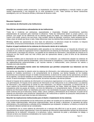 Administración de Sistemas de Información Página 16
estratégica no siempre puede conservarse. La implantación de sistemas estratégicos a menudo implica un gran
cambio organizacional y una transición de un nivel sociotécnico a otro. Tales cambios se llaman transiciones
estratégicas y son con frecuencia difíciles y dolorosas de llevarse a cabo.
Resumen Capítulo 4
Los sistemas de información y las instituciones
Describir las características sobresalientes de las instituciones.
Todas las ir modernas son jerárquicas, especializadas e imparciales. Emplean procedimientos explícitos
estandarizados de operación para maximizar la eficiencia. Todas las instituciones tienen su propia cultura y sus
políticas, que surgen de las diferencias de los distintos grupos de interés. Las instituciones tienen diferencias en
cuanto a sus metas, grupos a los que sirven, roles sociales, estilos de liderazgo, incentivos, medio ambiente que las
rodea y tipos de tareas que llevan a cabo. Estas diferencias crean los distintos tipos de estructuras organizacionales.
Minzberg clasificó las operaciones en cinco tipos de estructuras: la estructura simple de inversión, la máquina
burocrática, la burocracia divisionalizada, la burocracia profesional y la adhocracia.
Explicar el papel cambiante de los sistemas de información dentro de la institución.
Los sistemas de información computarizados están apoyados en las instituciones por un “paquete de cómputo” que
consiste en una unidad de organización formal o departamento de sistemas de información, especialistas de sistemas
de información y tecnología de cómputo. Los papeles de los sistemas de información y del paquete de cómputo en la
institución se han hecho cada vez más críticos para las operaciones diarias y para la toma de las decisiones
estratégicas.
Comparar modelos para la descripción de los sistemas en la institución. Las instituciones adoptan los sistemas de
información por razones externas ambientales, como incrementar la competencia, o para responder a los cambios en
las reglamentaciones gubernamentales y por razones internas o institucionales, como promover los valores o
intereses de la alta dirección.
Identificar las principales teorías sobre las instituciones que permiten comprender sus relaciones con los
sistemas de información.
Las teorías que describen la relación entre los sistemas de información y las instituciones pueden clasificarse en las
basadas en modelos económicos o de comportamiento de la empresa. Las teorías basadas en los modelos
económicos de la empresa incluyen al modelo microeconómico, la teoría de los costos de las operaciones y la teoría
de los agentes. Las teorías basadas en los modelos conductuales de la empresa incluyen la teoría sobre la decisión y
control, la teoría sociológica, la teoría posindustrial, las teorías culturales y las teorías políticas.
Discutir el impacto de los sistemas de información en la estructura organizacional, en la cultura, los procesos políticos
y la administración. El impacto de los sistemas de información en las instituciones no es unidireccional. Los sistemas
de información y las instituciones en donde se usan interactúan y se influyen mutuamente. La introducción de un
nuevo sistema de información afectará a la estructura organizacional, las metas, diseño del trabajo, los valores, la
competencia entre los grupos de interés, a la toma de decisiones y el comportamiento diario. Al mismo tiempo, los
sistemas de información deben ser diseñados para servir a las necesidades de grupos importantes de instituciones, y
serán conforma dos por la estructura, tareas, metas, cultura, políticas y administración de la institución. El poder de los
sistemas de información para transformar radicalmente a las instituciones al aplanar las jerarquías institucionales no
se ha demostrado aún para todos los tipos de instituciones.
Describir las implicaciones institucionales para el diseño e implantación de los sistemas.
Las características sobresalientes de las instituciones que deben ser tocadas por los sistemas de información incluyen
a los niveles organizacionales, estructuras organizacionales, tipos de tareas y decisiones, la naturaleza del apoyo
administrativo y los sentimientos y actitudes de los trabajadores que emplearán, al sistema. La historia y el entorno de
la institución deberán también de ser considerados.
La implantación de un nuevo sistema de información es a menudo más difícil de lo que se prevé, a causa de los
requerimientos de cambio organizacional. Como los sistemas de información potencialmente cambian las dimensiones
importantes de la institución, incluyendo a la estructura, cultura, relaciones de poder y actividades de trabajo, a
menudo se tiene una resistencia considerable a los nuevos sistemas.
 