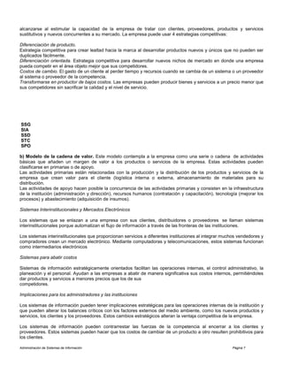 Administración de Sistemas de Información Página 7
alcanzarse al estimular la capacidad de la empresa de tratar con clientes, proveedores, productos y servicios
sustitutivos y nuevos concurrentes a su mercado. La empresa puede usar 4 estrategias competitivas:
Diferenciación de producto.
Estrategia competitiva para crear lealtad hacia la marca al desarrollar productos nuevos y únicos que no pueden ser
duplicados fácilmente.
Diferenciación orientada. Estrategia competitiva para desarrollar nuevos nichos de mercado en donde una empresa
pueda competir en el área objeto mejor que sus competidores.
Costos de cambio. El gasto de un cliente al perder tiempo y recursos cuando se cambia de un sistema o un proveedor
al sistema o proveedor de la competencia.
Transformarse en productor de bajos costos. Las empresas pueden producir bienes y servicios a un precio menor que
sus competidores sin sacrificar la calidad y el nivel de servicio.
SSG
SIA
SSD
STC
SPO
b) Modelo de la cadena de valor. Este modelo contempla a la empresa como una serie o cadena de actividades
básicas que añaden un margen de valor a los productos o servicios de la empresa. Estas actividades pueden
clasificarse en primarias o de apoyo.
Las actividades primarias están relacionadas con la producción y la distribución de los productos y servicios de la
empresa que crean valor para el cliente (logística interna o externa, almacenamiento de materiales para su
distribución.
Las actividades de apoyo hacen posible la concurrencia de las actividades primarias y consisten en la infraestructura
de la institución (administración y dirección), recursos humanos (contratación y capacitación), tecnología (mejorar los
procesos) y abastecimiento (adquisición de insumos).
Sistemas Interinstitucionales y Mercados Electrónicos
Los sistemas que se enlazan a una empresa con sus clientes, distribuidores o proveedores se llaman sistemas
interinstitucionales porque automatizan el flujo de información a través de las fronteras de las instituciones.
Los sistemas interinstitucionales que proporcionan servicios a diferentes instituciones al integrar muchos vendedores y
compradores crean un mercado electrónico. Mediante computadoras y telecomunicaciones, estos sistemas funcionan
como intermediarios electrónicos
Sistemas para abatir costos
Sistemas de información estratégicamente orientados facilitan las operaciones internas, el control administrativo, la
planeación y el personal. Ayudan a las empresas a abatir de manera significativa sus costos internos, permitiéndoles
dar productos y servicios a menores precios que los de sus
competidores.
Implicaciones para los administradores y las instituciones
Los sistemas de información pueden tener implicaciones estratégicas para las operaciones internas de la institución y
que pueden alterar los balances críticos con los factores externos del medio ambiente, como los nuevos productos y
servicios, los clientes y los proveedores. Estos cambios estratégicos alteran la ventaja competitiva de la empresa.
Los sistemas de información pueden contrarrestar las fuerzas de la competencia al encerrar a los clientes y
proveedores. Estos sistemas pueden hacer que los costos de cambiar de un producto a otro resulten prohibitivos para
los clientes.
 