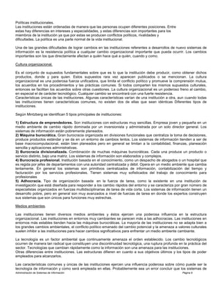 Administración de Sistemas de Información Página 9
Políticas institucionales.
Las instituciones están ordenadas de manera que las personas ocupen diferentes posiciones. Entre
estas hay diferencias en intereses y especialidades, y estas diferencias son importantes para los
miembros de la institución ya que por estas se producen conflictos políticos, rivalidades y
dificultades. La política es una parte normal de la vida institucional.
Una de las grandes dificultades de lograr cambios en las instituciones referentes a desarrollos de nuevo sistemas de
información es la resistencia política a cualquier cambio organizacional importante que pueda ocurrir. Los cambios
importantes son los que directamente afectan a quién hace qué a quién, cuando y como.
Cultura organizacional.
Es el conjunto de supuestos fundamentales sobre que es lo que la institución debe producir, como obtener dichos
productos, donde y para quien. Estos supuestos rara vez aparecen publicados o se mencionan. La cultura
organizacional es una poderosa fuerza unificadora, que limita el conflicto político y promueve la comprensión mutua,
los acuerdos en los procedimientos y las prácticas comunes. Si todos comparten los mismos supuestos culturales,
entonces se facilitan los acuerdos sobre otras cuestiones. La cultura organizacional es un poderoso freno al cambio,
en especial el de carácter tecnológico. Cualquier cambio se encontrará con una fuerte resistencia.
Características únicas de las instituciones. Algunas características varían de una institución a otra, aun cuando todas
las instituciones tienen características comunes, no existen dos de ellas que sean idénticas Diferentes tipos de
instituciones.
Según Mintzberg se identifican 5 tipos principales de instituciones:
1) Estructura de emprendedores. Son instituciones con estructuras muy sencillas. Empresa joven y pequeña en un
medio ambiente de cambio rápido dominada por un inversionista y administrada por un solo director general. Los
sistemas de información están pobremente planeados.
2) Máquina burocrática. Gran burocracia organizada en divisiones funcionales que centraliza la toma de decisiones,
produce productos estándar y se da en un entorno de cambios lentos. Los sistemas de información tienden a ser de
base macrocomputacional, están bien planeados pero en general se limitan a la contabilidad, finanzas, planeación
sencilla y aplicaciones administrativas.
3) Burocracia divisionalizada. Combinación de muchas máquinas burocráticas. Cada una produce un producto o
servicio distinto, bajo una matriz. Los sistemas de información son elaborados y complejos.
4) Burocracia profesional. Institución basada en el conocimiento, como un despacho de abogados o un hospital que
es regida por jefes de departamentos con una autoridad centralizada y débil. Opera en un medio ambiente que cambia
lentamente. En general los sistemas son primitivos centralizados de información, contabilización del tiempo y
facturación por los servicios profesionales. Tienen sistemas muy sofisticados del trabajo de conocimiento para
profesionales
5) Adhocracia. Tipo de organización basada en la fuerza de tarea, como la existente en una institución de
investigación que está diseñada para responder a los cambio rápidos del entorno y se caracteriza por gran número de
especialistas organizados en fuerzas multidisciplinarias de tarea de vida corta. Los sistemas de información tienen un
desarrollo pobre, pero en general son muy avanzados a nivel de fuerzas de tarea en donde los expertos construyen
sus sistemas que son únicos para funciones muy estrechas.
Medios ambientes.
Las instituciones tienen diversos medios ambientes y éstos ejercen una poderosa influencia en la estructura
organizacional. Las instituciones en entornos muy cambiantes se parecen más a las adhocracias. Las instituciones en
entornos más estables tienden hacia las máquinas burocráticas. La mayoría de las instituciones no se adapta bien a
los grandes cambios ambientales, el conflicto político emanado del cambio potencial y la amenaza a valores culturales
suelen inhibir a las instituciones para hacer cambios significativos para enfrentar un medio ambiente cambiante.
La tecnología es un factor ambiental que continuamente amenaza el orden establecido. Los cambio tecnológicos
ocurren de manera tan radical que constituyen una discontinuidad tecnológica, una ruptura profunda en la práctica del
sector. Tecnologías que cambian rápidamente como la información son una amenaza para las instituciones.
Otras diferencias entre instituciones. Las estructuras difieren en cuanto a sus objetivos últimos y los tipos de poder
empleados para alcanzarlos.
Las características comunes y únicas de las instituciones ejercen una influencia poderosa sobre cómo puede ser la
tecnología de información y como será empleada en ellas. Probablemente sea un error concluir que los sistemas de
 