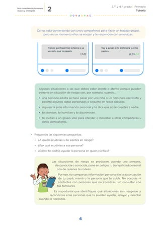 4
2
Nos conectamos de manera
segura y protegida
3.er
y 4.° grado | Primaria
Tutoría
•	 Responde las siguientes preguntas:
	
- ¿A quién acudirías si te sientes en riesgo?
	
- ¿Por qué acudirías a esa persona?
	
- ¿Cómo te podría ayudar la persona en quien confías?
Yo voy a otra escuela…
Está cerca de la tuya.
Pronto nos conoceremos,
Adri.
Envíame una foto...
¿Estás cerca de mí? Pero
no te conozco.
Tienes que hacernos la tarea o ya
verás lo que te pasará.
17:02
J
J
A
Yo voy a otra escuela…
Está cerca de la tuya.
Pronto nos conoceremos,
Adri.
Envíame una foto...
¿Estás cerca de mí? Pero
no te conozco.
J
J
A
Voy a avisar a mi profesora y a mis
padres.
17:03 
Algunas situaciones a las que debes estar atenta o atento porque pueden
ponerte en situación de riesgo son, por ejemplo, cuando…
•	 una persona adulta se hace pasar por una niña o un niño para escribirte y
pedirte algunos datos personales o seguirte en redes sociales.
•	 alguien te pide información personal y te dice que no le cuentes a nadie.
•	 te ofenden, te humillan y te discriminan.
•	 te invitan a un grupo solo para ofender o molestar a otras compañeras u
otros compañeros.
Las situaciones de riesgo se producen cuando una persona,
desconocida o conocida, pone en peligro tu tranquilidad personal
o la de quienes te rodean.
Por eso, no compartas información personal sin la autorización
de tu papá, mamá o la persona que te cuida. No aceptes ni
contactes con personas que no conozcas, sin consultar con
tus familiares.
Es importante que identifiques qué situaciones son riesgosas y
reconozcas a las personas que te pueden ayudar, apoyar y orientar
cuando lo necesites.
Carlos está conversando con unos compañeros para hacer un trabajo grupal,
pero en un momento ellos se enojan y le responden con amenazas.
 