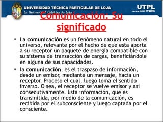 Comunicación: Su significado La  comunicación  es un fenómeno natural en todo el universo, relevante por el hecho de que esta aporta a su receptor un paquete de energía compatible con su sistema de transacción de cargas, beneficiándole en alguna de sus capacidades. la  comunicación , es el traspaso de información, desde un emisor, mediante un mensaje, hacia un receptor. Proceso el cual, luego toma el sentido inverso. O sea, el receptor se vuelve emisor y así consecutivamente. Esta información, que es transmitida, por medio de la comunicación, es recibida por el subconsciente y luego captada por el consciente. 