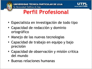 Perfil Profesional Especialista en investigaci ón de todo tipo  Capacidad de redacción y dominio ortográfico Manejo de las nuevas tecnologias Capacidad de trabajo en equipo y bajo precisión  Capacidad de observaci ón y misión critica del mundo  Buenas relaciones humanas 