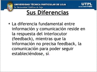 Sus Diferencias   La diferencia fundamental entre información y comunicación reside en la respuesta del interlocutor (feedback), mientras que la información no precisa feedback, la comunicación para poder seguir estableciéndose, sí .   