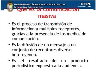 Qué es la comunicación masiva  Es el proceso de transmisión de información a múltiples receptores, gracias a la presencia de los medios de comunicación.  Es la difusión de un mensaje a un conjunto de receptores diverso – heterogéneo.  Es el resultado de un producto periodístico expuesto a la audiencia.  
