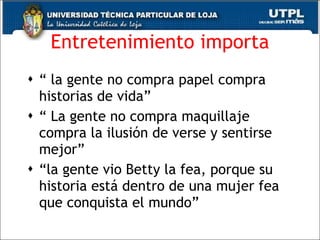 Entretenimiento importa “  la gente no compra papel compra historias de vida”  “  La gente no compra maquillaje compra la ilusión de verse y sentirse mejor”  “ la gente vio Betty la fea, porque su historia está dentro de una mujer fea que conquista el mundo”  