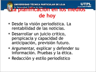 La   planificaci ón en los medios de hoy   Desde la visi ón periodística. La rentabilidad de las noticias. Desarrollar un juicio critico, perspicacia y capacidad de anticipación, previsión futuro.  Argumentar, explicar y defender su información. Pruebas y la ética. Redacción y estilo periodístico 