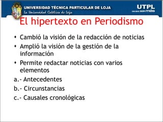 El hipertexto en Periodismo Cambió la visión de la redacción de noticias Amplió la visión de la gestión de la información  Permite redactar noticias con varios elementos a.- Antecedentes  b.- Circunstancias  c.- Causales cronológicas  