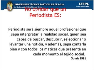 No olvidar que un  Periodista ES:   Periodista ser á siempre aquel profesional que sepa interpretar la realidad social, quien sea capaz de buscar, descubrir, seleccionar o levantar una noticia, y además, sepa contarla bien y con todos los matices que presenta en cada momento el tejido social.  Gomis 1991 