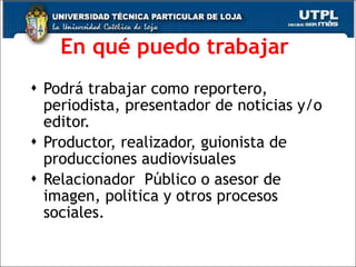 En qu é puedo trabajar   Podr á trabajar como reportero, periodista, presentador de noticias y/o editor.  Productor, realizador, guionista de producciones audiovisuales  Relacionador  Público o asesor de imagen, politica y otros procesos sociales. 