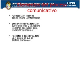 Elementos del proceso comunicativo Fuente : Es el lugar de donde emana la información  Emisor  o  codificador : Es el punto que elige y selecciona los signos adecuados para transmitir su mensaje. Receptor  o  decodificador : Es el punto  al que se destina el mensaje, 