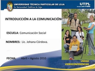 ESCUELA : Comunicación Social  NOMBRES:   Lic. Johana Córdova. INTRODUCCIÓN A LA COMUNICACIÓN FECHA:   Abril – Agosto 2010 