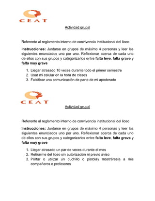 Actividad grupal
Referente al reglamento interno de convivencia institucional del liceo
Instrucciones: Juntarse en grupos de máximo 4 personas y leer las
siguientes enunciados uno por uno. Reflexionar acerca de cada uno
de ellos con sus grupos y categorizarlos entre falta leve, falta grave y
falta muy grave
1. Llegar atrasado 10 veces durante todo el primer semestre
2. Usar mi celular en la hora de clases
3. Falsificar una comunicación de parte de mi apoderado
Actividad grupal
Referente al reglamento interno de convivencia institucional del liceo
Instrucciones: Juntarse en grupos de máximo 4 personas y leer las
siguientes enunciados uno por uno. Reflexionar acerca de cada uno
de ellos con sus grupos y categorizarlos entre falta leve, falta grave y
falta muy grave
1. Llegar atrasado un par de veces durante el mes
2. Retirarme del liceo sin autorización ni previo aviso
3. Portar o utilizar un cuchillo o pistolay mostrársela a mis
compañeros o profesores
 