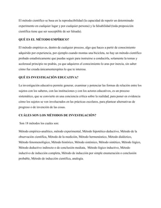 El método científico se basa en la reproducibilidad (la capacidad de repetir un determinado
experimento en cualquier lugar y por cualquier persona) y la falsabilidad (toda proposición
científica tiene que ser susceptible de ser falsada).
QUÉ ES EL MÉTODO EMPÍRICO?
El método empírico es, dentro de cualquier proceso, algo que haces a partir de conocimiento
adquirido por experiencia, por ejemplo cuando montas una bicicleta, no hay un método científico
probado estadísticamente que puedas seguir para instruirse a conducirla, solamente la tomas y
acelerasal principio no podrás, ya que adquieres el conocimiento lo aras por inercia, sin saber
cómo fue creada únicamenterepites lo que te interesa.
QUÉ ES INVESTIGACIÓN EDUCATIVA?
La investigación educativa permite generar, examinar y potenciar las formas de relación entre los
sujetos con los saberes, con las instituciones y con los actores educativos, es un proceso
sistemático, que se convierte en una conciencia crítica sobre la realidad, para poner en evidencia
cómo los sujetos se ven involucrados en las prácticas escolares, para plantear alternativas de
progreso o de invención de las cosas.
CUÁLES SON LOS MÉTODOS DE INVESTIGACIÓN?
Son 18 métodos los cuales son:
Método empírico-analítico, método experimental, Método hipotético deductivo, Método de la
observación científica, Método de la medición, Método hermenéutico, Método dialéctico,
Método fenomenológico, Método histórico, Método sistémico, Método sintético, Método lógico,
Método deductivo indirecto o de conclusión mediata, Método lógico inductivo, Método
inductivo de inducción completa, Método de inducción por simple enumeración o conclusión
probable, Método de inducción científica, analogía.

 