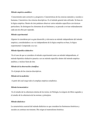 Método empírico-analítico:
Conocimiento auto correctivo y progresivo. Características de las ciencias naturales y sociales o
humanas. Caracteriza a las ciencias descriptivas. Es el método general más utilizado. Se basa en
la lógica empírica. Dentro de éste podemos observar varios métodos específicos con técnicas
particulares. Se distinguen los elementos de un fenómeno y se procede a revisar ordenadamente
cada uno de ellos por separado.
Método experimental:
Algunos lo consideran por su gran desarrollo y relevancia un método independiente del método
empírico, considerándose a su vez independiente de la lógica empírica su base, la lógica
experimental. Comprende a su vez:
Método hipotético deductivo:
En el caso de que se considere al método experimental como un método independiente, el
método hipotético deductivo pasaría a ser un método específico dentro del método empírico
analítico, e incluso fuera de éste.
Método de la observación científica:
Es el propio de las ciencias descriptivas.
Método de la medición:
A partir del cual surge todo el complejo empírico-estadístico.

Método hermenéutico:
Es el estudio de la coherencia interna de los textos, la Filología, la exégesis de libros sagrados y
el estudio de la coherencia de las normas y principios.

Método dialéctico:
La característica esencial del método dialéctico es que considera los fenómenos históricos y
sociales en continuo movimiento. Dio origen al materialismo histórico.

 