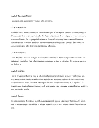 Método fenomenológico:
Conocimiento acumulativo y menos auto correctivo.

Método histórico:
Está vinculado al conocimiento de las distintas etapas de los objetos en su sucesión cronológica.
Para conocer la evolución y desarrollo del objeto o fenómeno de investigación se hace necesario
revelar su historia, las etapas principales de su desenvolvimiento y las conexiones históricas
fundamentales. Mediante el método histórico se analiza la trayectoria concreta de la teoría, su
condicionamiento a los diferentes períodos de la historia.

Método sistémico:
Está dirigido a modelar el objeto mediante la determinación de sus componentes, así como las
relaciones entre ellos. Esas relaciones determinan por un lado la estructura del objeto y por otro
su dinámica.

Método sintético:
Es un proceso mediante el cual se relacionan hechos aparentemente aislados y se formula una
teoría que unifica los diversos elementos. Consiste en la reunión racional de varios elementos
dispersos en una nueva totalidad, este se presenta más en el planteamiento de la hipótesis. El
investigador sintetiza las superaciones en la imaginación para establecer una explicación tentativa
que someterá a prueba.

Método lógico:
Es otra gran rama del método científico, aunque es más clásica y de menor fiabilidad. Su unión
con el método empírico dio lugar al método hipotético deductivo, uno de los más fiables hoy en
día.

 