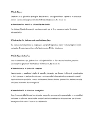 Método lógico:
Mediante él se aplican los principios descubiertos a casos particulares, a partir de un enlace de
juicios. Destaca en su aplicación el método de extrapolación. Se divide en:
Método deductivo directo de conclusión inmediata:
Se obtiene el juicio de una sola premisa, es decir que se llega a una conclusión directa sin
intermediarios.

Método deductivo indirecto o de conclusión mediata:
La premisa mayor contiene la proposición universal, la premisa menor contiene la proposición
particular, de su comparación resulta la conclusión. Utiliza silogismos.

Método lógico inductivo:
Es el razonamiento que, partiendo de casos particulares, se eleva a conocimientos generales.
Destaca en su aplicación el método de interpolación. Se divide en:
Método inductivo de inducción completa:
La conclusión es sacada del estudio de todos los elementos que forman el objeto de investigación,
es decir que solo es posible si conocemos con exactitud el número de elementos que forman el
objeto de estudio y además, cuando sabemos que el conocimiento generalizado pertenece a cada
uno de los elementos de investigación.

Método inductivo de inducción incompleta:
Los elementos del objeto de investigación no pueden ser numerados y estudiados en su totalidad,
obligando al sujeto de investigación a recurrir a tomar una muestra representativa, que permita
hacer generalizaciones. Éste a su vez comprende:

 
