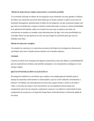Método de inducción por simple enumeración o conclusión probable:
Es un método utilizado en objetos de investigación cuyos elementos son muy grandes o infinitos.
Se infiere una conclusión universal observando que un mismo carácter se repite en una serie de
elementos homogéneos, pertenecientes al objeto de investigación, sin que se presente ningún caso
que entre en contradicción o niegue el carácter común observado. La mayor o menor probabilidad
en la aplicación del método, radica en el número de casos que se analicen, por tanto sus
conclusiones no pueden ser tomadas como demostraciones de algo, sino como posibilidades de
veracidad. Basta con que aparezca un solo caso que niegue la conclusión para que esta sea
refutada como falsa.
Método de inducción científica:
Se estudian los caracteres y/o conexiones necesarios del objeto de investigación, relaciones de
causalidad, entre otros. Guarda enorme relación con el método empírico.
Analogía:
Consiste en inferir de la semejanza de algunas características entre dos objetos, la probabilidad de
que las características restantes sean también semejantes. Los razonamientos analógicos no son
siempre válidos.
QUÉ ES INVESTIGACIÓN CUALITATIVA?
Investigación cualitativa es un término que se aplica a una amplia gama de métodos para el
manejo de materiales relativamente no estructurados y que no se han reducido correctamente a
números. Al trabajar con transcripciones de entrevistas, grupos focales o archivos de audio o
video, o con notas de campo u otros documentos, los investigadores buscan lograr una
comprensión nueva de una situación, experiencia o proceso. Los objetivos varían desde la total
comprensión de un proceso a lo largo del tiempo hasta el descubrimiento e ilustración rápida de
los temas.

 