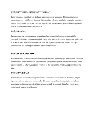 QUÉ ES INVESTIGACIÓN CUANTITATIVA?
La investigación cuantitativa se dedica a recoger, procesar y analizar datos cuantitativos o
numéricos sobre variables previamente determinadas, vale decir que la investigación cuantitativa
estudia la asociación o relación entre las variables que han sido cuantificadas, lo que ayuda aún
más en la interpretación de los resultados.
QUÉ ES PRAXIS?
La praxis aparece como una etapa necesaria en la construcción de conocimiento válido, a
diferencia de la teoría, que es desarrollada en las aulas y se focaliza en la abstracción intelectual,
la praxis se hace presente cuando dichas ideas son experimentadas en el mundo físico para
continuar con una contemplación reflexiva de sus resultados.

QUÉ ES CONOCIMIENTO?
El conocimiento se define a través de una disciplina llama epistemología, una doctrina filosófica
que se conoce como la teoría del conocimiento. La epistemología define el conocimiento como
aquel conjunto de saberes, que como veremos se dan a diferentes niveles, que poseemos sobre
algo.
QUE ES SOCIEDAD?
El término sociedad es utilizado para referirse a comunidades de animales (hormigas, abejas,
topos, primates...) y de seres humanos. La diferencia esencial existente entre las sociedades
animales y las humanas es, más allá de su complejidad, la presencia de cultura como rasgo
distintivo de toda sociedad humana.

 