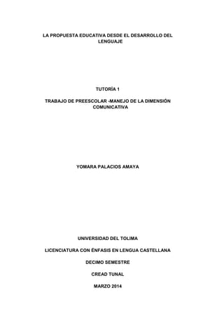 LA PROPUESTA EDUCATIVA DESDE EL DESARROLLO DEL
LENGUAJE
TUTORÍA 1
TRABAJO DE PREESCOLAR -MANEJO DE LA DIMENSIÓN
COMUNICATIVA
YOMARA PALACIOS AMAYA
UNIVERSIDAD DEL TOLIMA
LICENCIATURA CON ÉNFASIS EN LENGUA CASTELLANA
DECIMO SEMESTRE
CREAD TUNAL
MARZO 2014
 