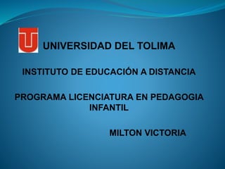 UNIVERSIDAD DEL TOLIMA
INSTITUTO DE EDUCACIÓN A DISTANCIA
PROGRAMA LICENCIATURA EN PEDAGOGIA
INFANTIL
MILTON VICTORIA
 