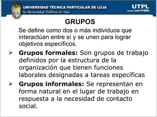 Se define como dos o más individuos que interactúan entre sí y se unen para lograr objetivos específicos.  Grupos formales:  Son grupos de trabajo definidos por la estructura de la organización que tienen funciones laborales designadas a tareas específicas Grupos informales:  Se representan en forma natural en el lugar  de trabajo en respuesta a la necesidad de contacto social. GRUPOS 