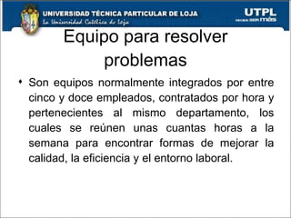 Equipo para resolver problemas Son equipos normalmente integrados por entre cinco y doce empleados, contratados por hora y pertenecientes al mismo departamento, los cuales se reúnen unas cuantas horas a la semana para encontrar formas de mejorar la calidad, la eficiencia y el entorno laboral. 