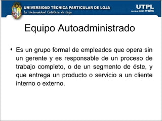 Equipo Autoadministrado Es un grupo formal de empleados que opera sin un gerente y es responsable de un proceso de trabajo completo, o de un segmento de éste, y que entrega un producto o servicio a un cliente interno o externo. 