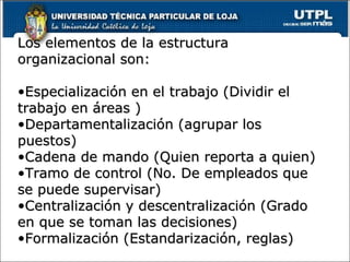 Los elementos de la estructura organizacional son:  Especialización en el trabajo (Dividir el trabajo en áreas ) Departamentalización (agrupar los puestos) Cadena de mando (Quien reporta a quien) Tramo de control (No. De empleados que se puede supervisar) Centralización y descentralización (Grado en que se toman las decisiones) Formalización (Estandarización, reglas) 