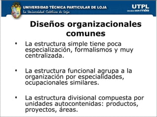 La estructura simple tiene poca especialización, formalismos y muy centralizada. La estructura funcional agrupa a la organización por especialidades, ocupacionales similares. La estructura divisional compuesta por unidades autocontenidas: productos, proyectos, áreas. Diseños organizacionales comunes 
