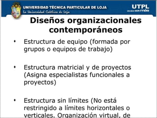 pos compuesta pro grupos de trabajo, equipos. Estructura de equipo (formada por grupos o equipos de trabajo) Estructura matricial y de proyectos (Asigna especialistas funcionales a proyectos) Estructura sin límites (No está restringido a límites horizontales o verticales. Organización virtual, de red) Diseños organizacionales contemporáneos 