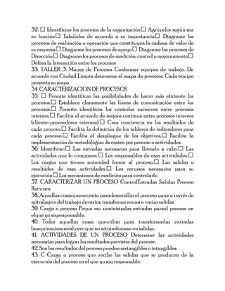 32.  Identifique los procesos de la organización Agrúpelos según sea
su función Tabúlelos de acuerdo a su importancia Diagrame los
procesos de realización u operación que constituyen la cadena de valor de
su empresa Diagrame los procesos de apoyo Diagrame los procesos de
Dirección Diagrame los procesos de medición, control o mejoramiento
Defina la Interacción entre los procesos
33. TALLER 3. Mapas de Procesos Conformar equipos de trabajo. De
acuerdo con Ciudad Limpia determine el mapa de procesos. Cada equipo
presenta su mapa
34. CARACTERIZACION DE PROCESOS
35.  Permite identificar las posibilidades de hacer más eficiente los
procesos. Establece claramente las líneas de comunicación entre los
procesos. Permite identificar los controles excesivos entre procesos
internos. Facilita el acuerdo de mejora continua entre procesos internos
(cliente-proveedores internos). Crea conciencia en los resultados de
cada proceso. Facilita la definición de los tableros de indicadores para
cada proceso. Facilita el despliegue de los objetivos. Facilita la
implementación de metodologías de costeo por proceso o actividades.
36. Identificar: Las entradas necesarias para llevarlo a cabo. Las
actividades que lo componen. Los responsables de esas actividades.
Los cargos que tienen autoridad frente al proceso. Las salidas o
resultados de esas actividades. Los recursos necesarios para su
ejecución Los mecanismos de medición para controlarlo
37. CARACTERIZAR UN PROCESO ControlEntradas Salidas Proceso
Recursos
38. Aquellas cosas quenecesito paradesarrollar el proceso yque a través de
mitrabajo o del trabajo devarios, transformo enuna o varias salidas
39. Cargo o proceso Peque me suministralas entradas parael proceso en
elque yo soyresponsable.
40. Todos aquellas cosas queutilizo para transformarlas entradas
(maquinas,insumos) pero que no setransforman en salidas.
41. ACTIVIDADES DE UN PROCESO Determine las actividades
necesarias para lograr los resultados previstos del proceso
42. Son los resultados delproceso pueden sertangibles o intangibles.
43. C Cargo o proceso que recibe las salidas que se producen de la
ejecución del proceso en el que yo soy responsable.
 