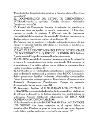 (Procedimientos, Procedimientos registros, y Registros planes, Requeridos
manuales) 54
52. DOCUMENTACIÓN DEL SISTEMA DE GESTIÓNINTERNA
EXTERNARevisada y aprobada Canales definidos Modificable
Distribución interna 55
53. Control de Documentos Revisión, Aprobación de actualizar y
adecuación antes de aprobar su emisión nuevamente 1 2 Identificar
cambios y estado de revisión 3 7Prevenir uso de documentos
Disponibilidad de los obsoletos Documentos 6 4 Controlar documentos de
5 origen externo Documentos legibles e identificables 56
54. Asegurar que se mantiene el estándar independientemente de que
cambie el personal Facilitar actividades de monitoreo y auditorías al
sistema de gestión 57
55. FACILITA LA IDENTIFICACIÓN DEL ESTADO DE VIGENCIA DE
LOS DOCUMENTOS Y A QUIENES SE HA DISTRIBUIDO. Fecharía
Tipo documento Código Titulo versión Distribución revisión
56. TALLER 5. Control de documentos Conformar equipos de trabajo. De
acuerdo a lo presentado en clase defina una lista de 10 documentos de
origen interno y 5 de origen externo que se utilizan en la empresa Cada
equipo presenta sus resultados 59
57. 4.2.4 Control de los registros Deben establecerse y mantenerse registros
para evidenciar la conformidad y operación eficaz del SGC. •Los registros
deben permanecer legibles, fácilmente identificables yrecuperables.
Definir los controles necesarios para su: •Identificación •Almacenamiento
•Protección •Recuperación Procedimiento •Tiempo de retención
documentado •Disposición de control 60
58. Permanecer Legibles QUE SE PUEDAN LEER, ENTENDER Y
UTILIZAR!!•Sin borrones o tachaduras (no lápiz, no papel fax) •Aplicativos
de software o dispositivos de lectura obsoletos. Sin modificaciones no
autorizadas. Campos totalmente diligenciados ES DECIR QUE
CONTENGAN DATOS CONFIABLES. 61
59. Fácilmente Identificables DATOS TRAZABLES A LA FUENTE QUE
LOS ORIGINÓ. •Los datos contenidos en el registro deben ser
inconfundibles. •Dónde se originan los datos, cuándo, por quién. Registros
con la debida aprobación (firmas o aprobación electrónica). 62
 