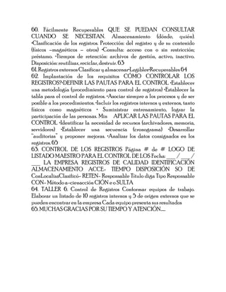 60. Fácilmente Recuperables QUE SE PUEDAN CONSULTAR
CUANDO SE NECESITAN. Almacenamiento (dónde, quién).
•Clasificación de los registros. Protección: del registro y de su contenido
(físicos –magnéticos – otros) •Consulta: acceso con o sin restricción;
préstamo. •Tiempos de retención: archivos de gestión, activo, inactivo.
Disposición: reutilizar, reciclar, destruir. 63
61. Registros externos Clasificar y almacenar•Legibles•Recuperables 64
62. Implantación de los requisitos CÓMO CONTROLAR LOS
REGISTROS?•DEFINIR LAS PAUTAS PARA EL CONTROL •Establecer
una metodología (procedimiento para control de registros) •Establecer la
tabla para el control de registros. •Asociar siempre a los procesos y de ser
posible a los procedimientos. •Incluir los registros internos y externos, tanto
físicos como magnéticos • Suministrar entrenamiento, lograr la
participación de las personas. Min APLICAR LAS PAUTAS PARA EL
CONTROL •Identificar la necesidad de recursos (archivadores, memoria,
servidores) •Establecer una secuencia (cronograma) •Desarrollar
“auditorias” y proponer mejoras. •Analizar los datos consignados en los
registros. 65
63. CONTROL DE LOS REGISTROS Página # de # LOGO DE
LISTADO MAESTRO PARA EL CONTROL DE LOS Fecha: ___ / ___ /
___ LA EMPRESA REGISTROS DE CALIDAD IDENTIFICACIÓN
ALMACENAMIENTO ACCE- TIEMPO DISPOSICIÓN SO DE
ConLocalizaClasificó- RETEN- Responsable Título diga Tipo Responsable
CON- Método a-cienacción CIÓN e o SULTA
64. TALLER 6. Control de Registros Conformar equipos de trabajo.
Elaborar un listado de 10 registros internos y 5 de origen externos que se
pueden encontrar en la empresa Cada equipo presenta sus resultados
65. MUCHAS GRACIAS POR SU TIEMPO Y ATENCIÓN......
 