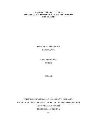 CUADRO COMPARATIVO DE LA
INVESTIGACIÓN FORMATIVA Y LA INVESTIGACIÓN
DISCIPLINAR.

YOVANY MEDINA IMBUS
ESTUDIANTE

ERNESTO PARRA
TUTOR

TALLER

UNIVERSIDAD NACIONAL Y ABIERTA Y A DISTANCIA
ESCUELA DE CIENCIAS SOCIALES ARTES Y HUMANIDADES ECSAH
COMUNICACIÓN SOCIAL
FLORENCIA – CAQUETÁ
2013

 