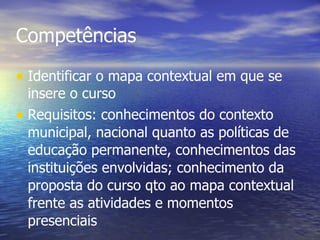 Competências Identificar o mapa contextual em que se insere o curso Requisitos: conhecimentos do contexto municipal, nacional quanto as políticas de educação permanente, conhecimentos das instituições envolvidas; conhecimento da proposta do curso qto ao mapa contextual frente as atividades e momentos presenciais 