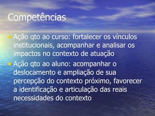 Competências Ação qto ao curso: fortalecer os vínculos institucionais, acompanhar e analisar os impactos no contexto de atuação Ação qto ao aluno: acompanhar o deslocamento e ampliação de sua percepção do contexto próximo, favorecer a identificação e articulação das reais necessidades do contexto 