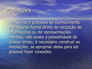 Mediações não se faz o processo de conhecimento por alguma forma direta de recepção de informações ou de representações mentais, não existe a possibilidade do acesso direto, é necessário construir as mediações, se apropriar delas para ser possível fazer conexões 
