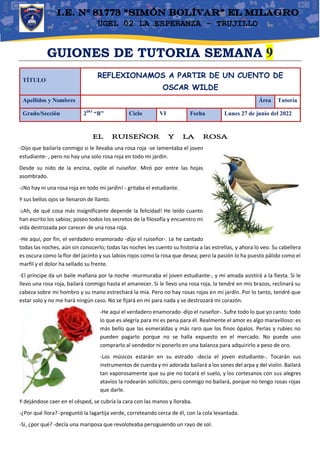 UGEL 02 LA ESPERANZA - TRUJILLO
GUIONES DE TUTORIA SEMANA 9
TÍTULO
REFLEXIONAMOS A PARTIR DE UN CUENTO DE
OSCAR WILDE
Apellidos y Nombres Área Tutoría
Grado/Sección 2DO
“B” Ciclo VI Fecha Lunes 27 de junio del 2022
EL RUISEÑOR Y LA ROSA
-Dijo que bailaría conmigo si le llevaba una rosa roja -se lamentaba el joven
estudiante- , pero no hay una solo rosa roja en todo mi jardín.
Desde su nido de la encina, oyóle el ruiseñor. Miró por entre las hojas
asombrado.
-¡No hay ni una rosa roja en todo mi jardín! - gritaba el estudiante.
Y sus bellos ojos se llenaron de llanto.
-¡Ah, de qué cosa más insignificante depende la felicidad! He leído cuanto
han escrito los sabios; poseo todos los secretos de la filosofía y encuentro mi
vida destrozada por carecer de una rosa roja.
-He aquí, por fin, el verdadero enamorado -dijo el ruiseñor-. Le he cantado
todas las noches, aún sin conocerlo; todas las noches les cuento su historia a las estrellas, y ahora lo veo. Su cabellera
es oscura como la flor del jacinto y sus labios rojos como la rosa que desea; pero la pasión lo ha puesto pálido como el
marfil y el dolor ha sellado su frente.
-El príncipe da un baile mañana por la noche -murmuraba el joven estudiante-, y mi amada asistirá a la fiesta. Si le
llevo una rosa roja, bailará conmigo hasta el amanecer. Si le llevo una rosa roja, la tendré en mis brazos, reclinará su
cabeza sobre mi hombro y su mano estrechará la mía. Pero no hay rosas rojas en mi jardín. Por lo tanto, tendré que
estar solo y no me hará ningún caso. No se fijará en mí para nada y se destrozará mi corazón.
-He aquí el verdadero enamorado -dijo el ruiseñor-. Sufre todo lo que yo canto: todo
lo que es alegría para mí es pena para él. Realmente el amor es algo maravilloso: es
más bello que las esmeraldas y más raro que los finos ópalos. Perlas y rubíes no
pueden pagarlo porque no se halla expuesto en el mercado. No puede uno
comprarlo al vendedor ni ponerlo en una balanza para adquirirlo a peso de oro.
-Los músicos estarán en su estrado -decía el joven estudiante-. Tocarán sus
instrumentos de cuerda y mi adorada bailará a los sones del arpa y del violín. Bailará
tan vaporosamente que su pie no tocará el suelo, y los cortesanos con sus alegres
atavíos la rodearán solícitos; pero conmigo no bailará, porque no tengo rosas rojas
que darle.
Y dejándose caer en el césped, se cubría la cara con las manos y lloraba.
-¿Por qué llora? -preguntó la lagartija verde, correteando cerca de él, con la cola levantada.
-Si, ¿por qué? -decía una mariposa que revoloteaba persiguiendo un rayo de sol.
 