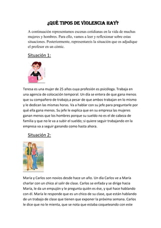 ¿Qué tipos de violencia hay?
   A continuación representamos escenas cotidianas en la vida de muchas
   mujeres y hombres. Para ello, vamos a leer y reflexionar sobre estas
   situaciones. Posteriormente, representareis la situación que os adjudique
   el profesor en un cómic.

   Situación 1:




Teresa es una mujer de 25 años cuya profesión es psicóloga. Trabaja en
una agencia de colocación temporal. Un día se entera de que gana menos
que su compañero de trabajo,a pesar de que ambos trabajan en lo mismo
y le dedican las mismas horas. Va a hablar con su jefe para preguntarle por
qué ella gana menos. Su jefe le explica que en su empresa las mujeres
ganan menos que los hombres porque su sueldo no es el de cabeza de
familia y que no le va a subir el sueldo; si quiere seguir trabajando en la
empresa va a seguir ganando como hasta ahora.

   Situación 2:




María y Carlos son novios desde hace un año. Un día Carlos ve a María
charlar con un chico al salir de clase. Carlos se enfada y se dirige hacia
María, le da un empujón y le pregunta quién es ése, y qué hace hablando
con él. María le responde que es un chico de su clase, que están hablando
de un trabajo de clase que tienen que exponer la próxima semana. Carlos
le dice que no le mienta, que se nota que estaba coqueteando con este
 