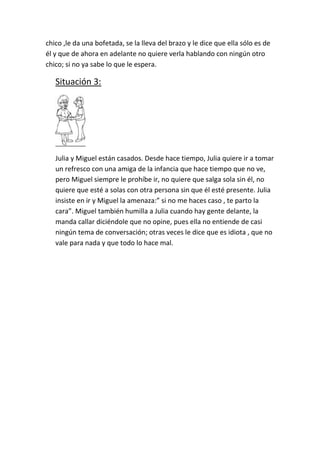 chico ,le da una bofetada, se la lleva del brazo y le dice que ella sólo es de
él y que de ahora en adelante no quiere verla hablando con ningún otro
chico; si no ya sabe lo que le espera.

   Situación 3:




   Julia y Miguel están casados. Desde hace tiempo, Julia quiere ir a tomar
   un refresco con una amiga de la infancia que hace tiempo que no ve,
   pero Miguel siempre le prohíbe ir, no quiere que salga sola sin él, no
   quiere que esté a solas con otra persona sin que él esté presente. Julia
   insiste en ir y Miguel la amenaza:” si no me haces caso , te parto la
   cara”. Miguel también humilla a Julia cuando hay gente delante, la
   manda callar diciéndole que no opine, pues ella no entiende de casi
   ningún tema de conversación; otras veces le dice que es idiota , que no
   vale para nada y que todo lo hace mal.
 