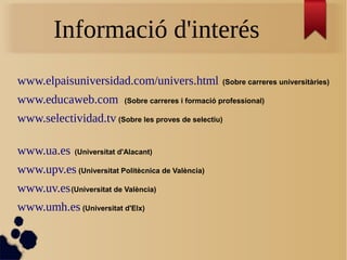 Informació d'interés
www.elpaisuniversidad.com/univers.html (Sobre carreres universitàries)
www.educaweb.com (Sobre carreres i formació professional)
www.selectividad.tv (Sobre les proves de selectiu)
www.ua.es (Universitat d'Alacant)
www.upv.es (Universitat Politècnica de València)
www.uv.es(Universitat de València)
www.umh.es (Universitat d'Elx)
 