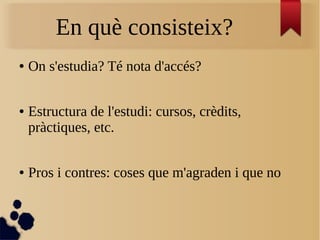 En què consisteix?
● On s'estudia? Té nota d'accés?
● Estructura de l'estudi: cursos, crèdits,
pràctiques, etc.
● Pros i contres: coses que m'agraden i que no
 